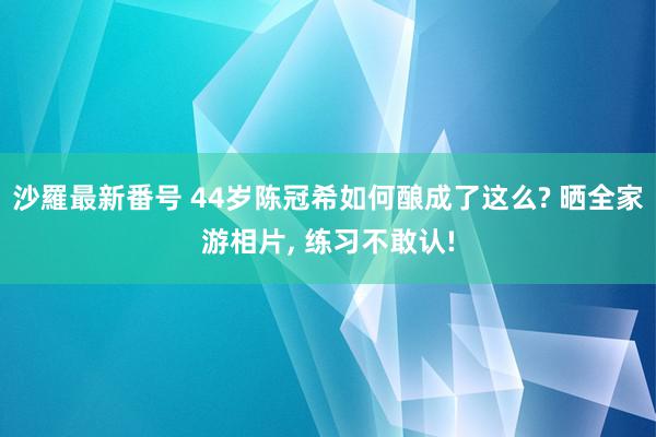 沙羅最新番号 44岁陈冠希如何酿成了这么? 晒全家游相片, 练习不敢认!