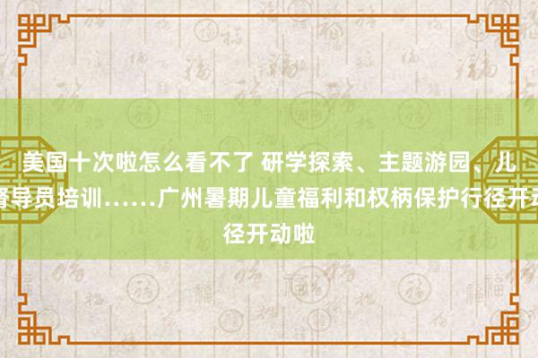 美国十次啦怎么看不了 研学探索、主题游园、儿童督导员培训……广州暑期儿童福利和权柄保护行径开动啦