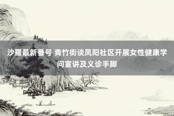 沙羅最新番号 青竹街谈凤阳社区开展女性健康学问宣讲及义诊手脚