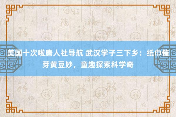 美国十次啦唐人社导航 武汉学子三下乡：纸巾催芽黄豆妙，童趣探索科学奇