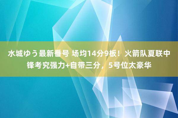 水城ゆう最新番号 场均14分9板！火箭队夏联中锋考究强力+自带三分，5号位太豪华