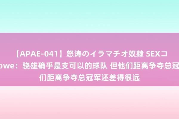 【APAE-041】怒涛のイラマチオ奴隷 SEXコレクション Lowe：骁雄确乎是支可以的球队 但他们距离争夺总冠军还差得很远