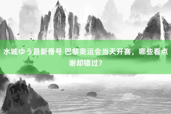 水城ゆう最新番号 巴黎奥运会当天开赛，哪些看点谢却错过？