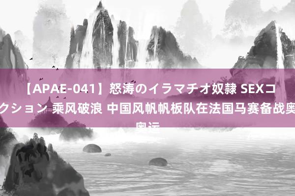 【APAE-041】怒涛のイラマチオ奴隷 SEXコレクション 乘风破浪 中国风帆帆板队在法国马赛备战奥运