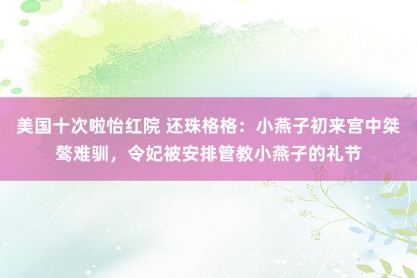 美国十次啦怡红院 还珠格格：小燕子初来宫中桀骜难驯，令妃被安排管教小燕子的礼节