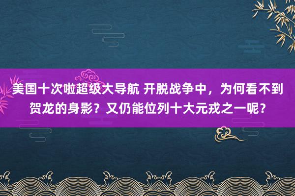 美国十次啦超级大导航 开脱战争中，为何看不到贺龙的身影？又仍能位列十大元戎之一呢？