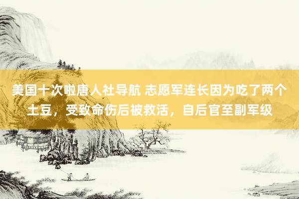 美国十次啦唐人社导航 志愿军连长因为吃了两个土豆，受致命伤后被救活，自后官至副军级