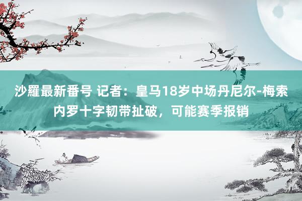 沙羅最新番号 记者：皇马18岁中场丹尼尔-梅索内罗十字韧带扯破，可能赛季报销