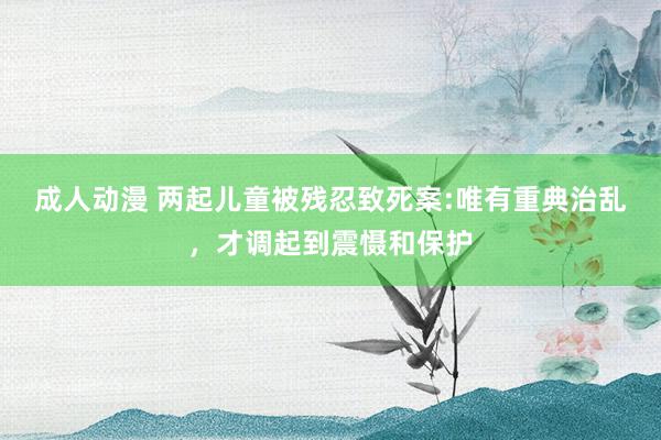 成人动漫 两起儿童被残忍致死案:唯有重典治乱，才调起到震慑和保护