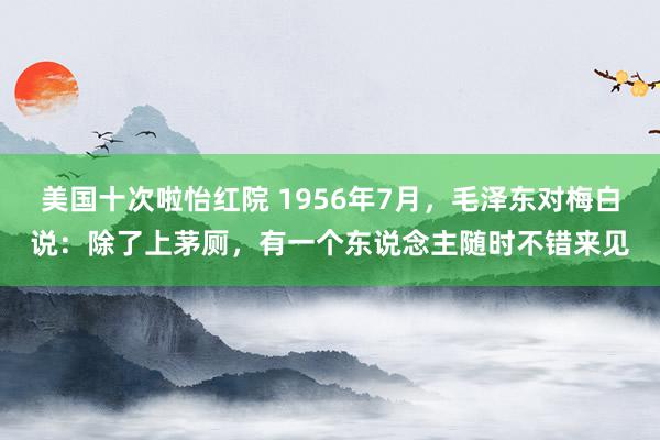 美国十次啦怡红院 1956年7月，毛泽东对梅白说：除了上茅厕，有一个东说念主随时不错来见