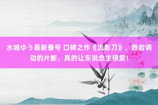 水城ゆう最新番号 口碑之作《流影刀》，跌宕调动的片断，真的让东说念主很爱！