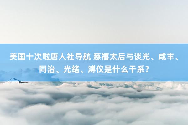 美国十次啦唐人社导航 慈禧太后与谈光、咸丰、同治、光绪、溥仪是什么干系？