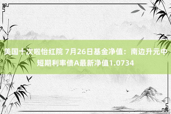 美国十次啦怡红院 7月26日基金净值：南边升元中短期利率债A最新净值1.0734