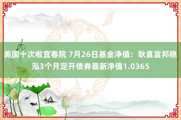 美国十次啦宜春院 7月26日基金净值：耿直富邦稳泓3个月定开债券最新净值1.0365