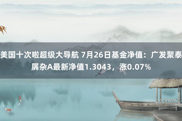 美国十次啦超级大导航 7月26日基金净值：广发聚泰羼杂A最新净值1.3043，涨0.07%