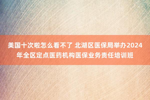 美国十次啦怎么看不了 北湖区医保局举办2024年全区定点医药机构医保业务责任培训班