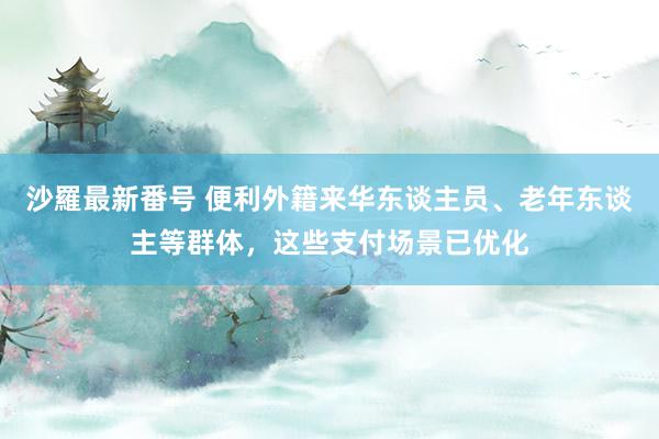 沙羅最新番号 便利外籍来华东谈主员、老年东谈主等群体，这些支付场景已优化