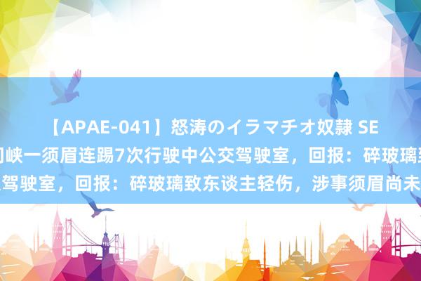 【APAE-041】怒涛のイラマチオ奴隷 SEXコレクション 河南三门峡一须眉连踢7次行驶中公交驾驶室，回报：碎玻璃致东谈主轻伤，涉事须眉尚未找到