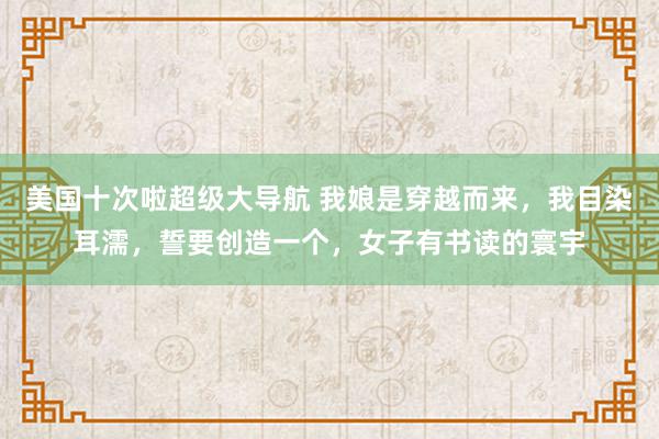 美国十次啦超级大导航 我娘是穿越而来，我目染耳濡，誓要创造一个，女子有书读的寰宇