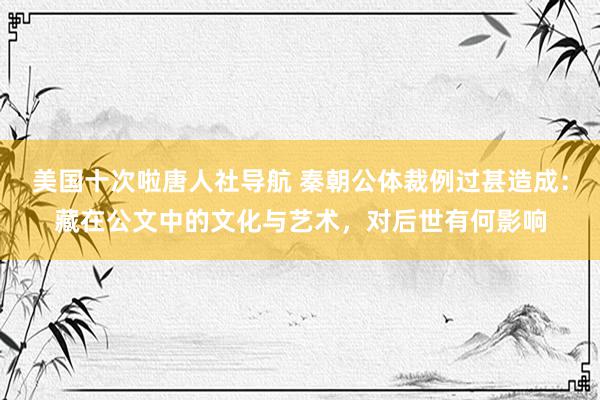 美国十次啦唐人社导航 秦朝公体裁例过甚造成：藏在公文中的文化与艺术，对后世有何影响