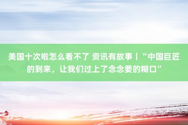 美国十次啦怎么看不了 资讯有故事丨“中国巨匠的到来，让我们过上了念念要的糊口”