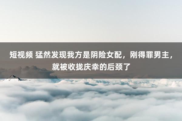 短视频 猛然发现我方是阴险女配，刚得罪男主，就被收拢庆幸的后颈了