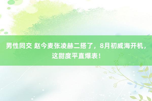 男性同交 赵今麦张凌赫二搭了，8月初威海开机，这甜度平直爆表！