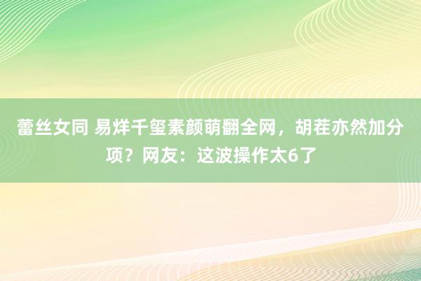 蕾丝女同 易烊千玺素颜萌翻全网，胡茬亦然加分项？网友：这波操作太6了