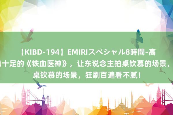 【KIBD-194】EMIRIスペシャル8時間-高画質-特別編 爽点十足的《铁血医神》，让东说念主拍桌钦慕的场景，狂刷百遍看不腻！