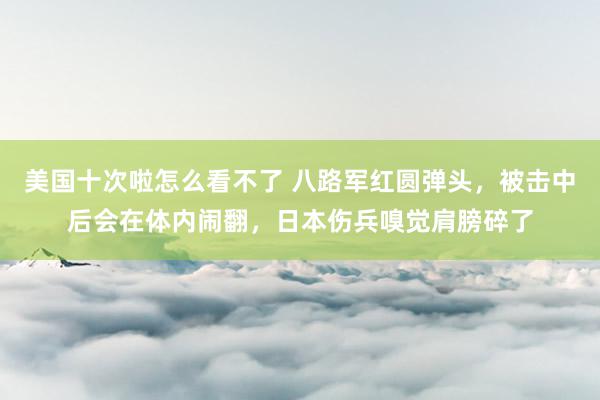 美国十次啦怎么看不了 八路军红圆弹头，被击中后会在体内闹翻，日本伤兵嗅觉肩膀碎了