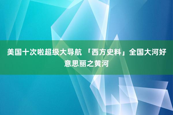 美国十次啦超级大导航 「西方史料」全国大河好意思丽之黄河