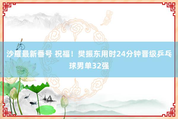 沙羅最新番号 祝福！樊振东用时24分钟晋级乒乓球男单32强