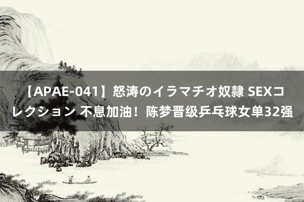 【APAE-041】怒涛のイラマチオ奴隷 SEXコレクション 不息加油！陈梦晋级乒乓球女单32强