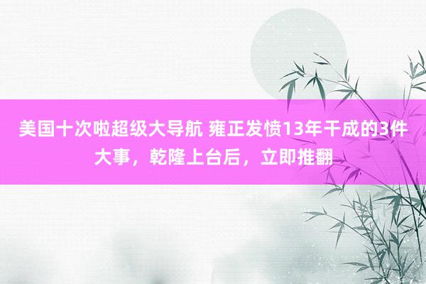 美国十次啦超级大导航 雍正发愤13年干成的3件大事，乾隆上台后，立即推翻