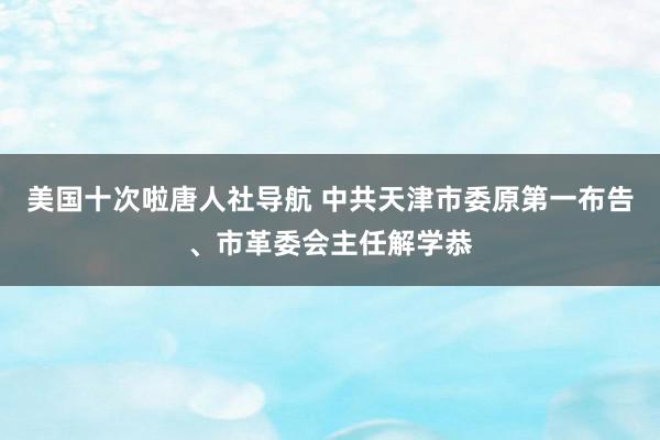 美国十次啦唐人社导航 中共天津市委原第一布告、市革委会主任解学恭