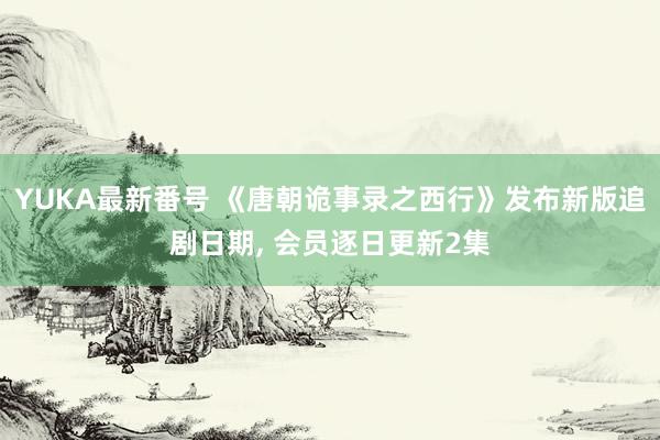 YUKA最新番号 《唐朝诡事录之西行》发布新版追剧日期, 会员逐日更新2集