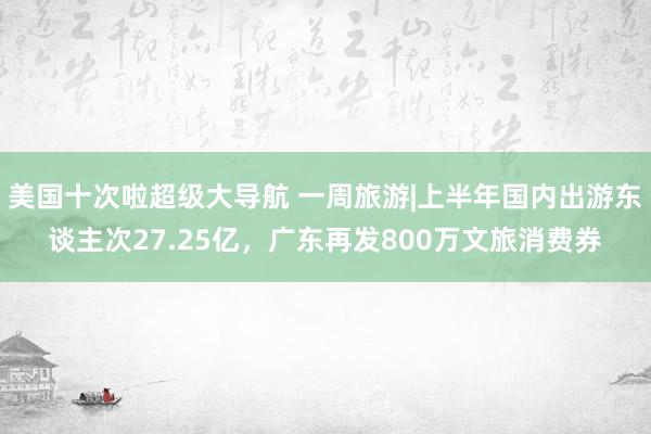 美国十次啦超级大导航 一周旅游|上半年国内出游东谈主次27.25亿，广东再发800万文旅消费券