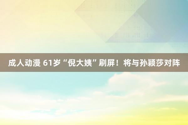 成人动漫 61岁“倪大姨”刷屏！将与孙颖莎对阵