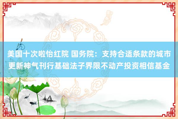 美国十次啦怡红院 国务院：支持合适条款的城市更新神气刊行基础法子界限不动产投资相信基金