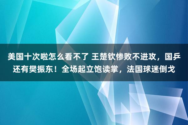 美国十次啦怎么看不了 王楚钦惨败不进攻，国乒还有樊振东！全场起立饱读掌，法国球迷倒戈