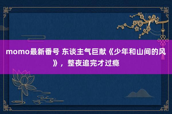 momo最新番号 东谈主气巨献《少年和山间的风》，整夜追完才过瘾