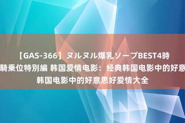 【GAS-366】ヌルヌル爆乳ソープBEST4時間 マットSEX騎乗位特別編 韩国爱情电影：经典韩国电影中的好意思好爱情大全