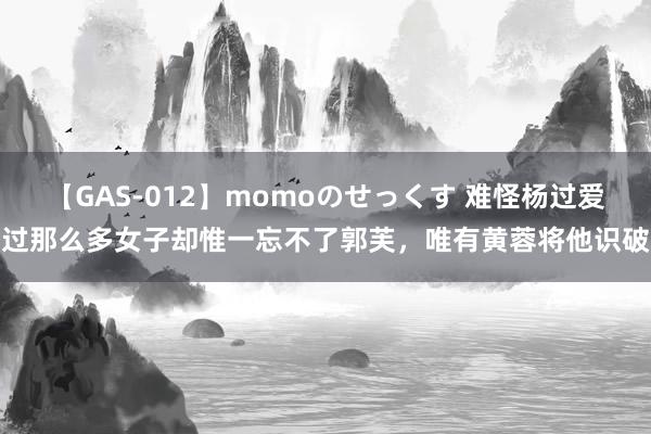 【GAS-012】momoのせっくす 难怪杨过爱过那么多女子却惟一忘不了郭芙，唯有黄蓉将他识破