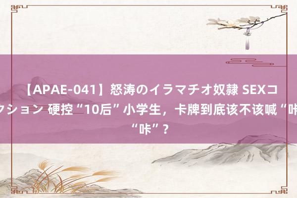 【APAE-041】怒涛のイラマチオ奴隷 SEXコレクション 硬控“10后”小学生，卡牌到底该不该喊“咔”？