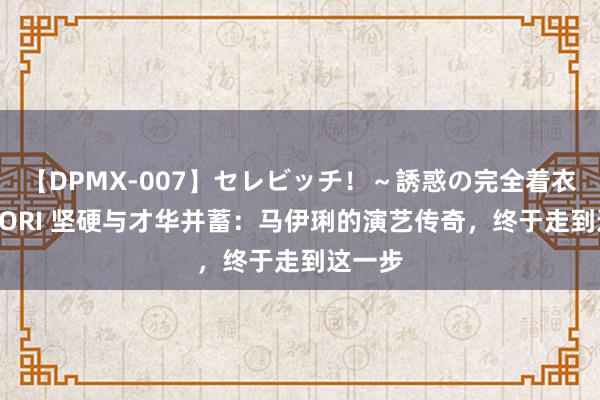 【DPMX-007】セレビッチ！～誘惑の完全着衣～ KAORI 坚硬与才华并蓄：马伊琍的演艺传奇，终于走到这一步