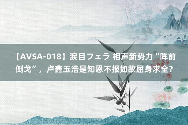 【AVSA-018】涙目フェラ 相声新势力“阵前倒戈”，卢鑫玉浩是知恩不报如故屈身求全？