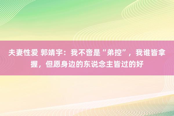 夫妻性爱 郭靖宇：我不啻是“弟控”，我谁皆拿握，但愿身边的东说念主皆过的好