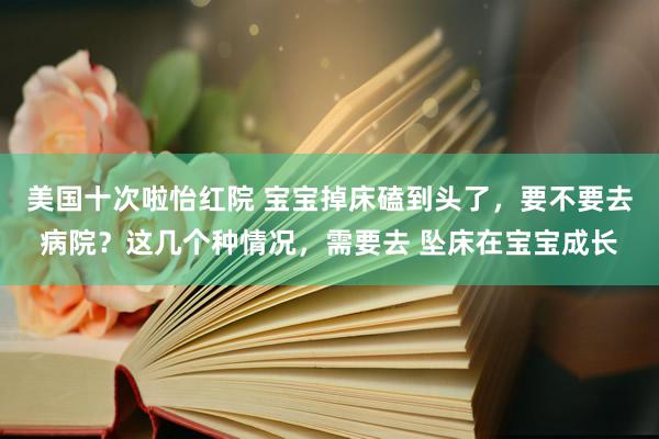 美国十次啦怡红院 宝宝掉床磕到头了，要不要去病院？这几个种情况，需要去 坠床在宝宝成长