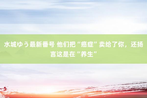 水城ゆう最新番号 他们把“癌症”卖给了你，还扬言这是在“养生”