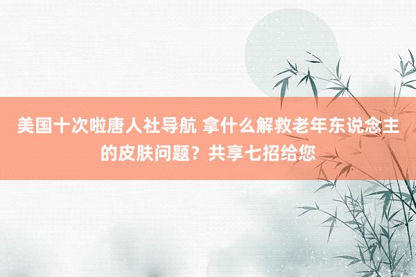 美国十次啦唐人社导航 拿什么解救老年东说念主的皮肤问题？共享七招给您